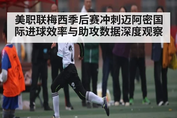 美职联梅西季后赛冲刺迈阿密国际进球效率与助攻数据深度观察