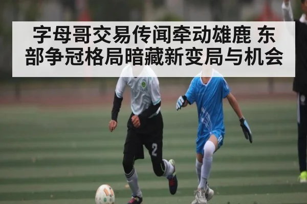 字母哥交易传闻牵动雄鹿 东部争冠格局暗藏新变局与机会