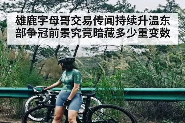 雄鹿字母哥交易传闻持续升温东部争冠前景究竟暗藏多少重变数